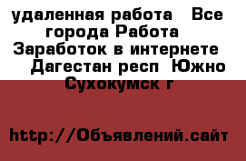 удаленная работа - Все города Работа » Заработок в интернете   . Дагестан респ.,Южно-Сухокумск г.